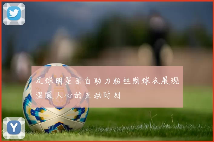 足球明星亲自助力粉丝购球衣展现温暖人心的互动时刻