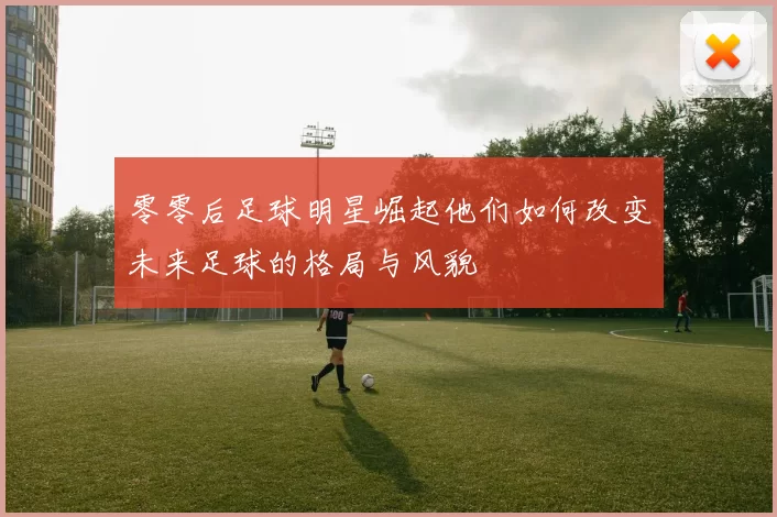 零零后足球明星崛起他们如何改变未来足球的格局与风貌