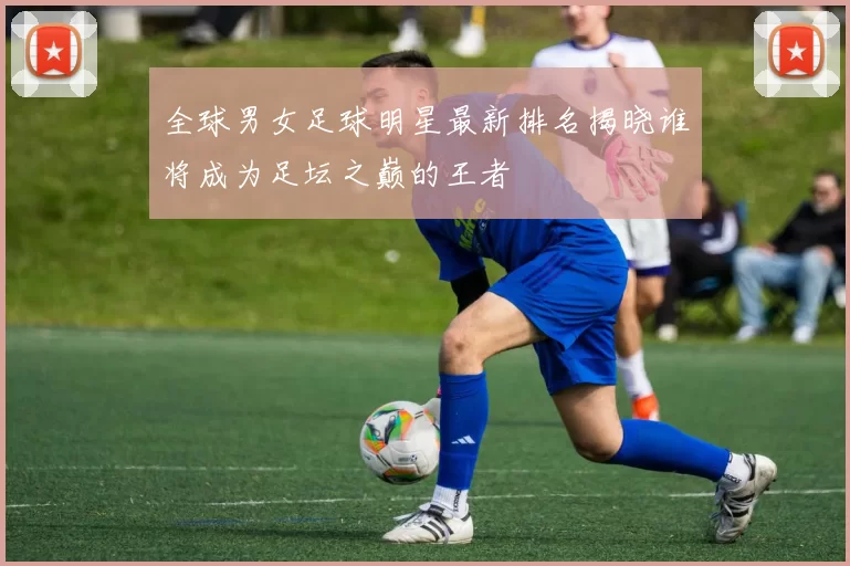 全球男女足球明星最新排名揭晓谁将成为足坛之巅的王者
