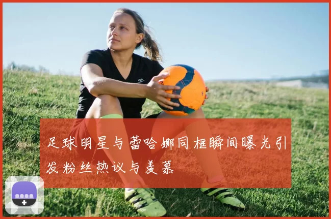 足球明星与蕾哈娜同框瞬间曝光引发粉丝热议与羡慕