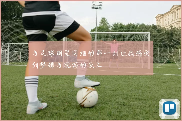 与足球明星同框的那一刻让我感受到梦想与现实的交汇