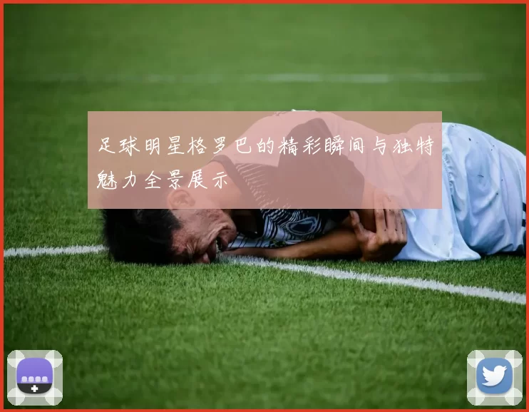 足球明星格罗巴的精彩瞬间与独特魅力全景展示