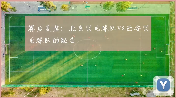 赛后复盘：北京羽毛球队vs西安羽毛球队的配合