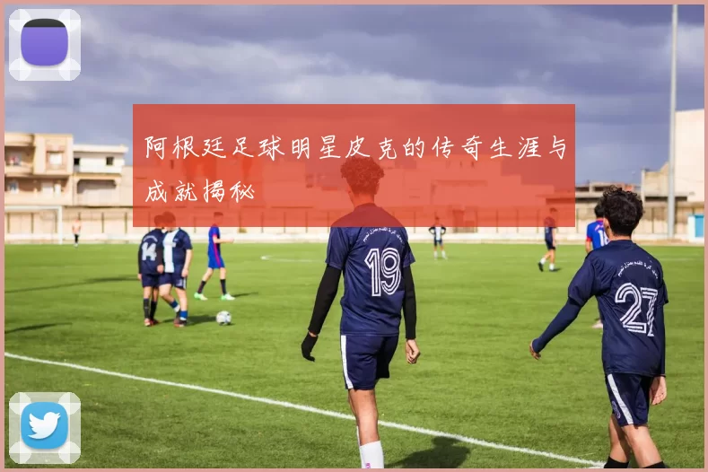阿根廷足球明星皮克的传奇生涯与成就揭秘
