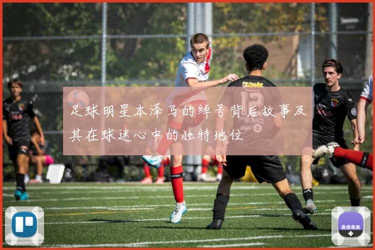 足球明星本泽马的绰号背后故事及其在球迷心中的独特地位