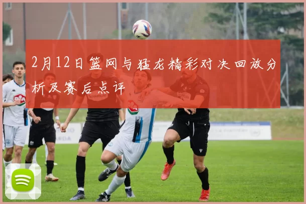 2月12日篮网与猛龙精彩对决回放分析及赛后点评