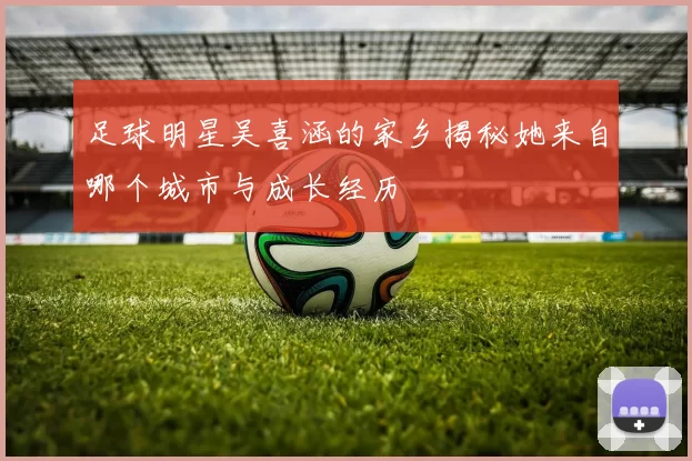 足球明星吴喜涵的家乡揭秘她来自哪个城市与成长经历
