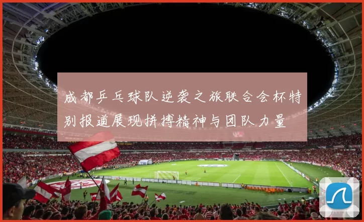 成都乒乓球队逆袭之旅联合会杯特别报道展现拼搏精神与团队力量