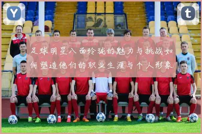 足球明星八面玲珑的魅力与挑战如何塑造他们的职业生涯与个人形象