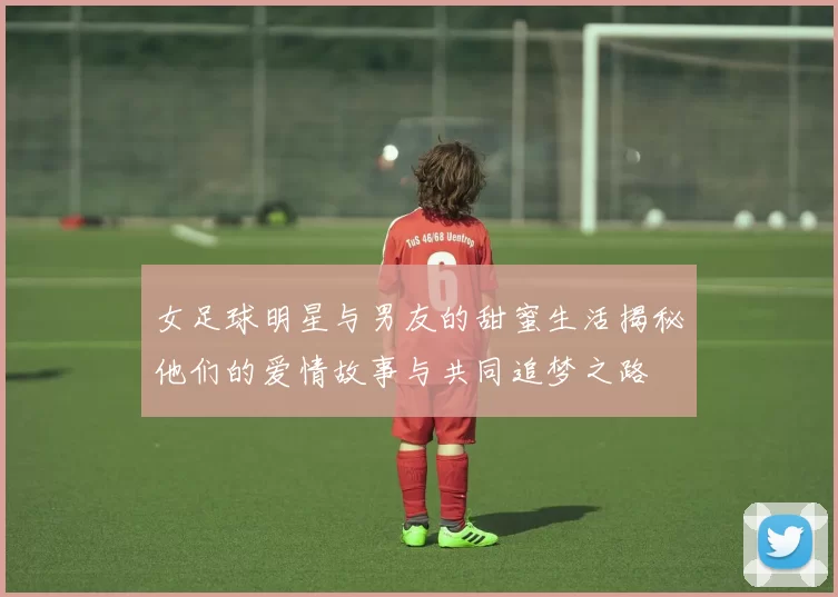 女足球明星与男友的甜蜜生活揭秘他们的爱情故事与共同追梦之路