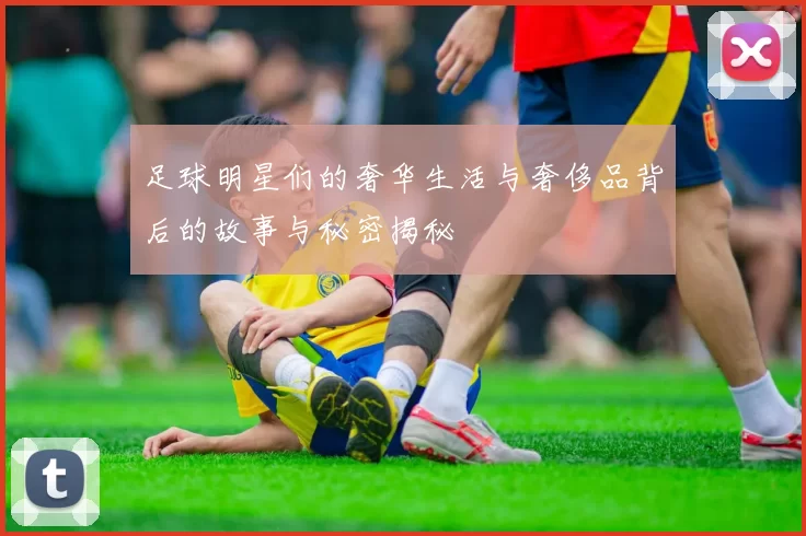 足球明星们的奢华生活与奢侈品背后的故事与秘密揭秘