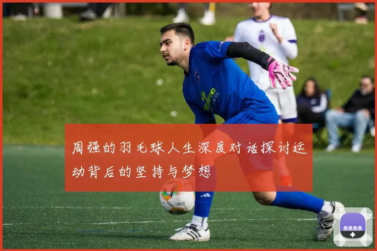 周强的羽毛球人生深度对话探讨运动背后的坚持与梦想