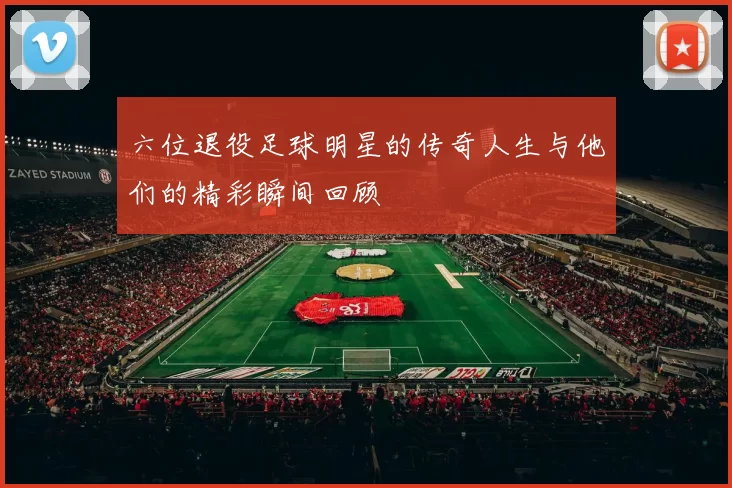 六位退役足球明星的传奇人生与他们的精彩瞬间回顾