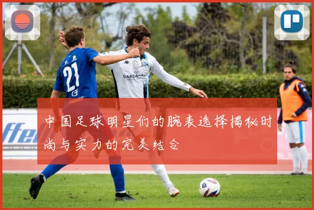 中国足球明星们的腕表选择揭秘时尚与实力的完美结合