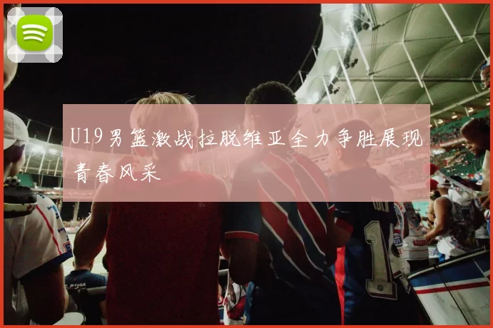 U19男篮激战拉脱维亚全力争胜展现青春风采