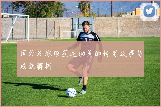 国外足球明星运动员的传奇故事与成就解析