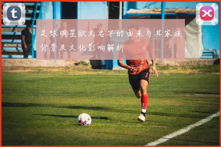 足球明星欧文名字的由来与其家族背景及文化影响解析