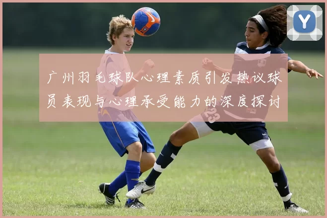 广州羽毛球队心理素质引发热议球员表现与心理承受能力的深度探讨