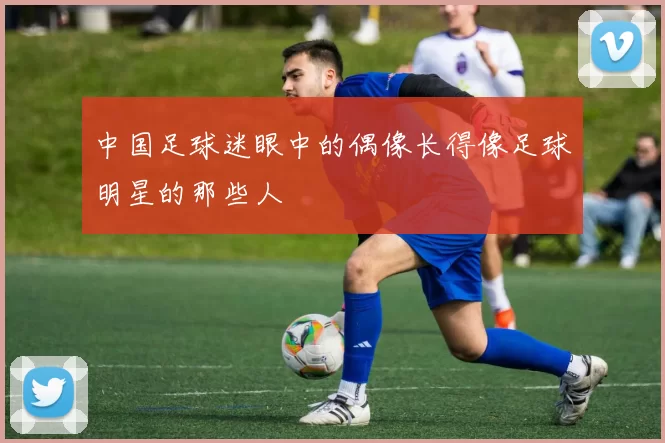 中国足球迷眼中的偶像长得像足球明星的那些人
