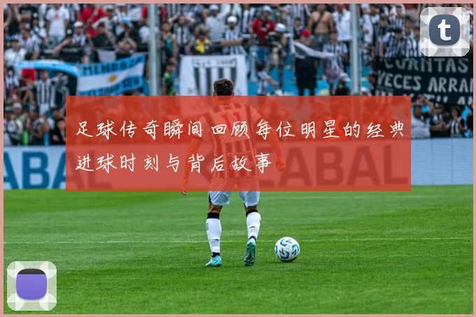 足球传奇瞬间回顾每位明星的经典进球时刻与背后故事