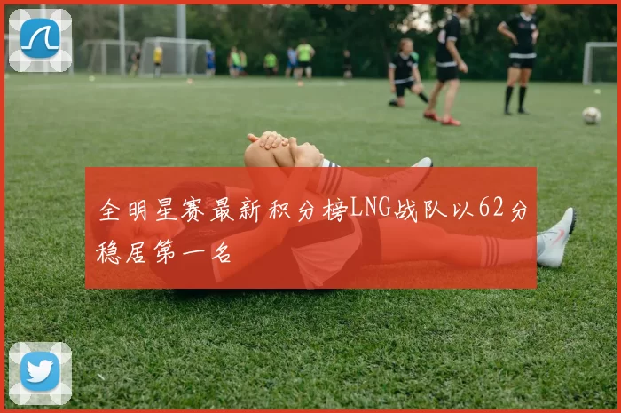 全明星赛最新积分榜LNG战队以62分稳居第一名