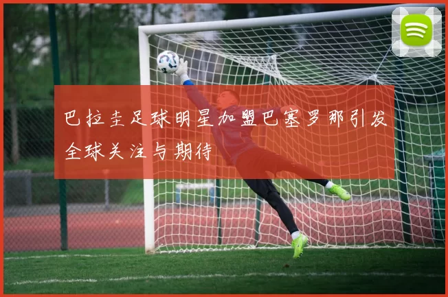 巴拉圭足球明星加盟巴塞罗那引发全球关注与期待