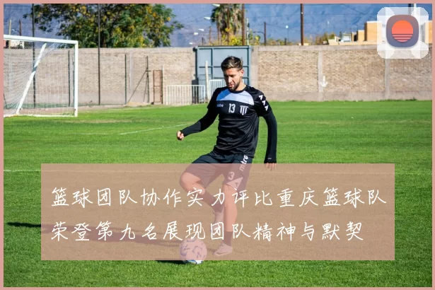 篮球团队协作实力评比重庆篮球队荣登第九名展现团队精神与默契