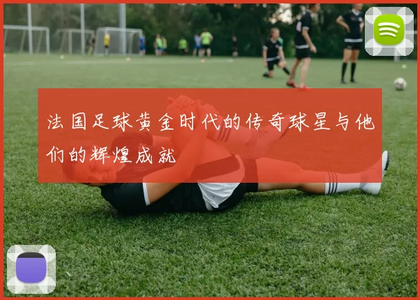 法国足球黄金时代的传奇球星与他们的辉煌成就