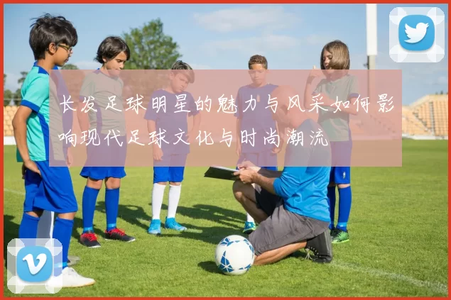 长发足球明星的魅力与风采如何影响现代足球文化与时尚潮流
