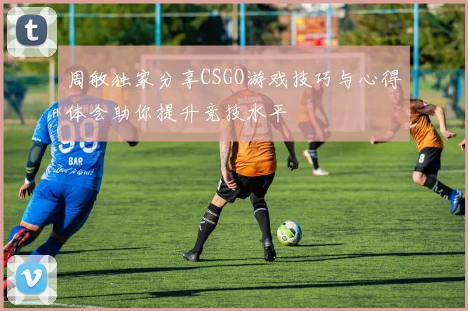 周敏独家分享CSGO游戏技巧与心得体会助你提升竞技水平