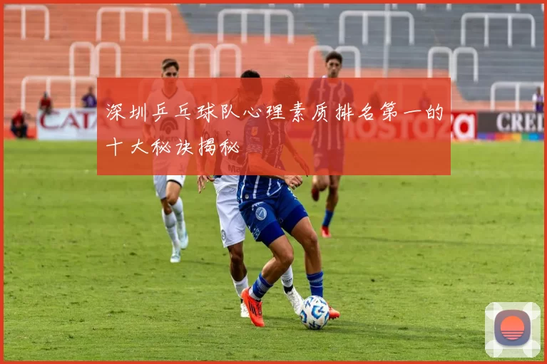 深圳乒乓球队心理素质排名第一的十大秘诀揭秘