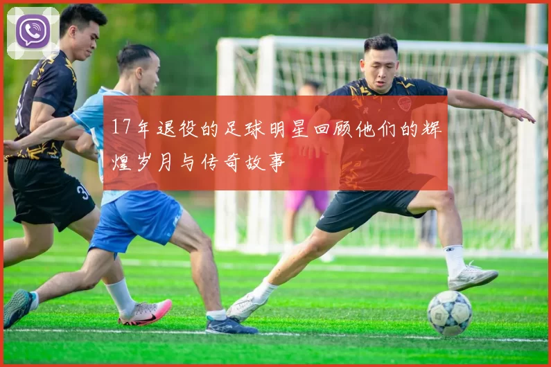 17年退役的足球明星回顾他们的辉煌岁月与传奇故事