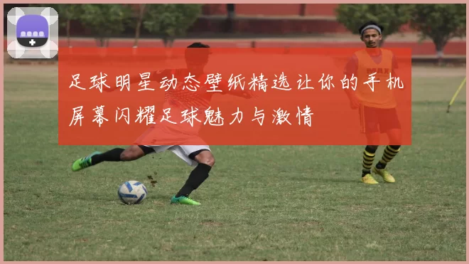 足球明星动态壁纸精选让你的手机屏幕闪耀足球魅力与激情