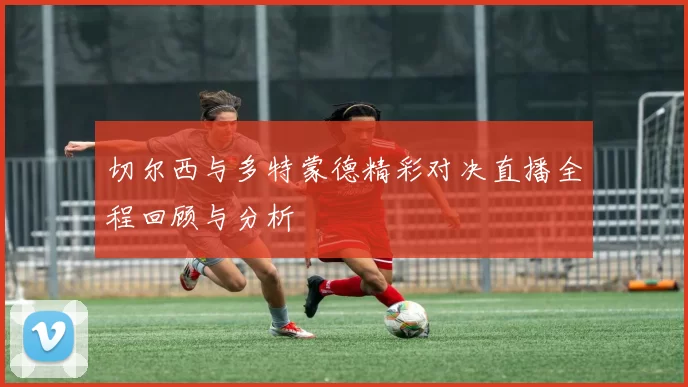 切尔西与多特蒙德精彩对决直播全程回顾与分析