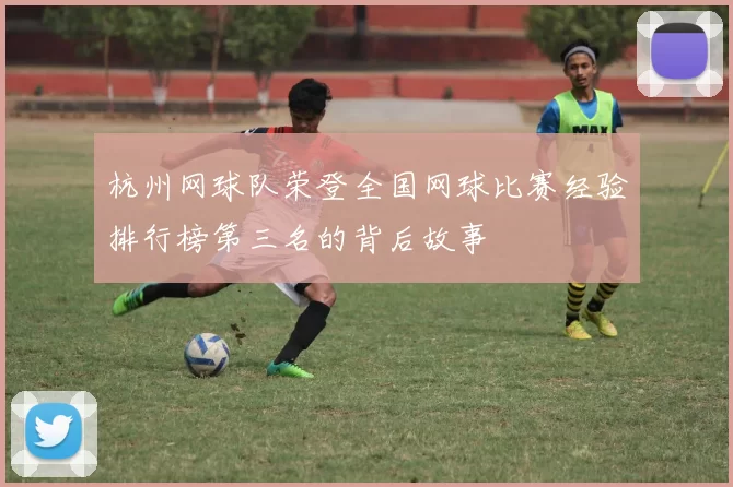 杭州网球队荣登全国网球比赛经验排行榜第三名的背后故事