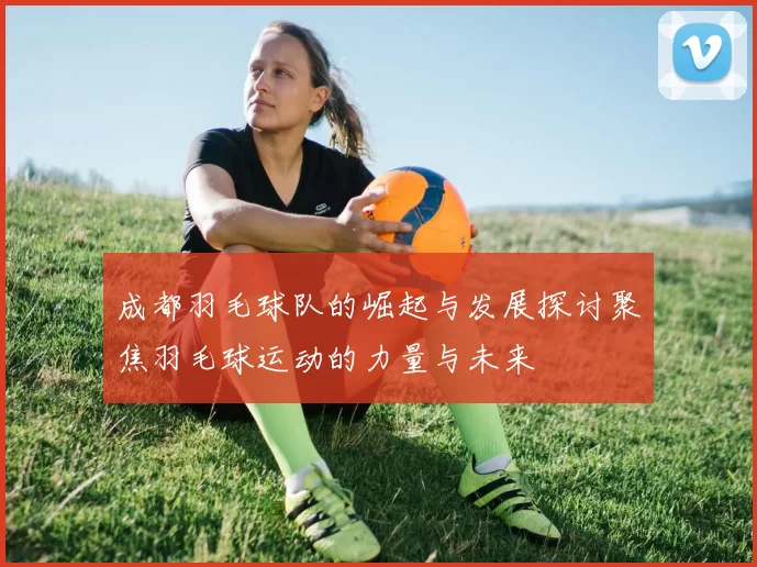 成都羽毛球队的崛起与发展探讨聚焦羽毛球运动的力量与未来