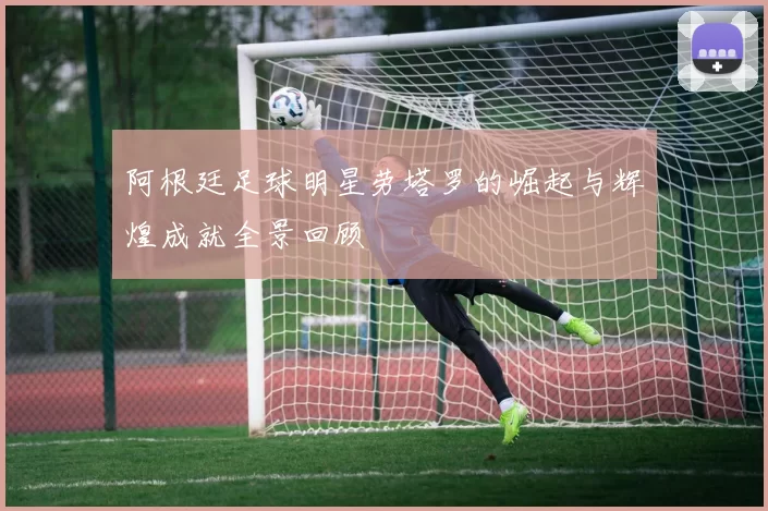 阿根廷足球明星劳塔罗的崛起与辉煌成就全景回顾