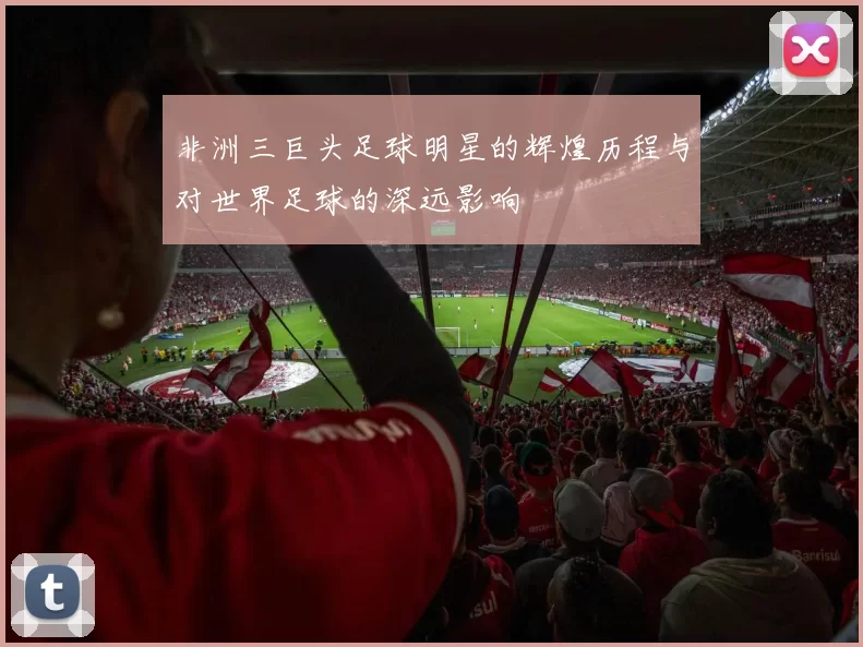 非洲三巨头足球明星的辉煌历程与对世界足球的深远影响