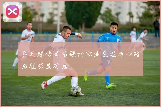乒乓球传奇黄强的职业生涯与心路历程深度对话