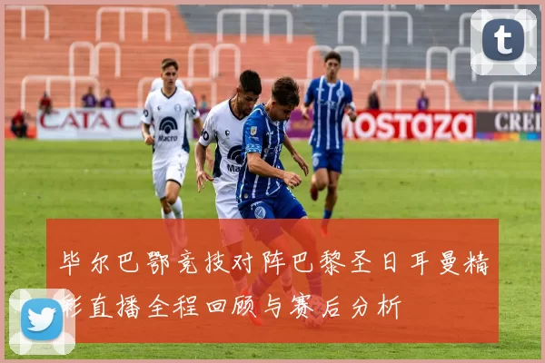 毕尔巴鄂竞技对阵巴黎圣日耳曼精彩直播全程回顾与赛后分析