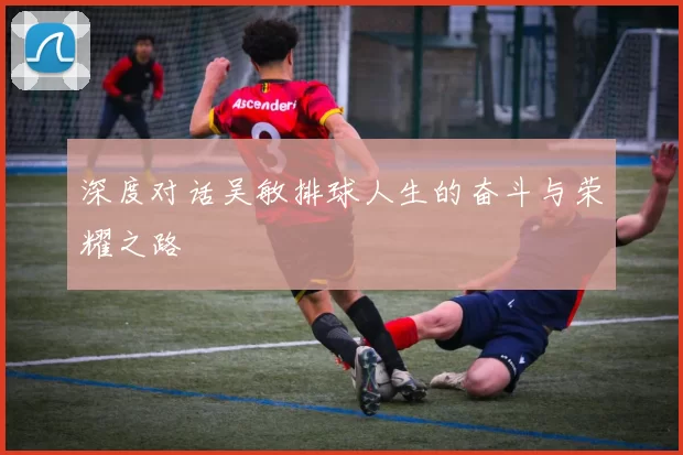 深度对话吴敏排球人生的奋斗与荣耀之路