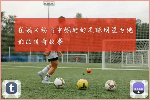 在战火纷飞中崛起的足球明星与他们的传奇故事