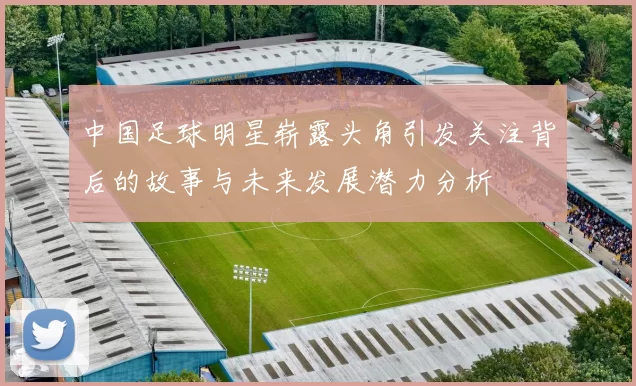 中国足球明星崭露头角引发关注背后的故事与未来发展潜力分析
