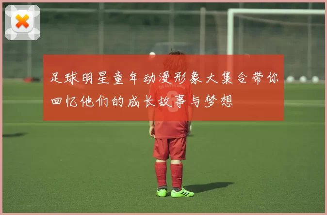 足球明星童年动漫形象大集合带你回忆他们的成长故事与梦想