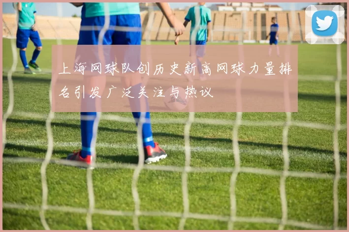 上海网球队创历史新高网球力量排名引发广泛关注与热议