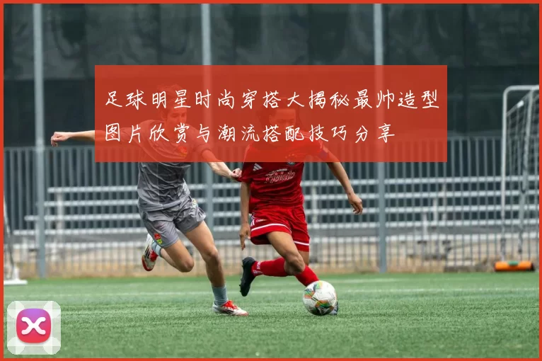 足球明星时尚穿搭大揭秘最帅造型图片欣赏与潮流搭配技巧分享