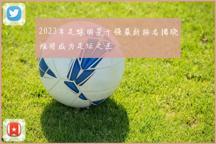 2023年足球明星十强最新排名揭晓谁将成为足坛之王