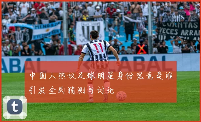 中国人热议足球明星身份究竟是谁引发全民猜测与讨论