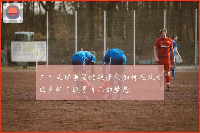 三个足球明星的孩子们如何在父母的光环下追寻自己的梦想