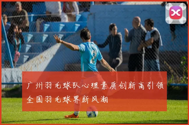 广州羽毛球队心理素质创新高引领全国羽毛球界新风潮